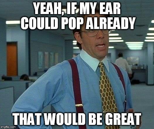 Yeah, if my ear could pop already that would be great meme